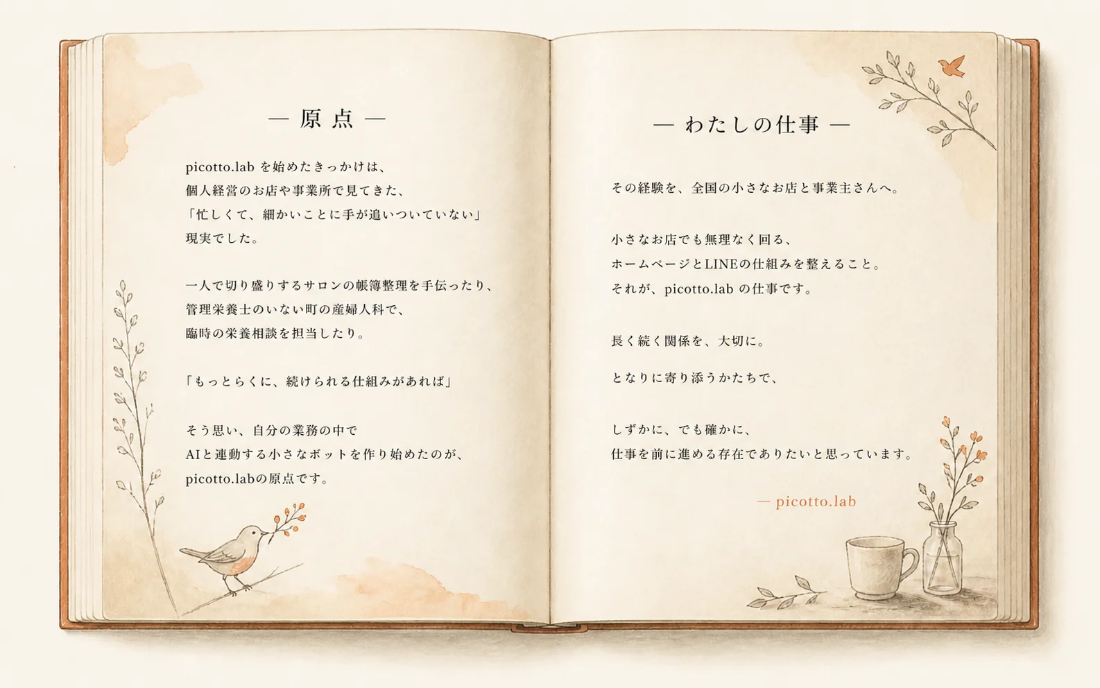 — 原点 — picotto.lab を始めたきっかけは、個人経営のお店や事業所で見てきた、『忙しくて、細かいことに手が追いついていない』現実でした。一人で切り盛りするサロンの帳簿整理を手伝ったり、管理栄養士のいない町の産婦人科で、臨時の栄養相談を担当したり。「もっとらくに、続けられる仕組みがあれば」 そう思い、自分の業務の中で AI と連動する小さなボットを作り始めたのが、picotto.labの原点です。 — わたしの仕事 — その経験を、全国の小さなお店と事業主さんへ。小さなお店でも無理なく回る、ホームページとLINEの仕組みを整えること。それが、picotto.lab の仕事です。長く続く関係を、大切に。となりに寄り添うかたちで、しずかに、でも確かに、仕事を前に進める存在でありたいと思っています。 — picotto.lab